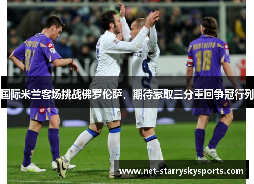 国际米兰客场挑战佛罗伦萨，期待豪取三分重回争冠行列