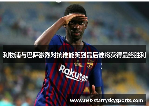 利物浦与巴萨激烈对抗谁能笑到最后谁将获得最终胜利