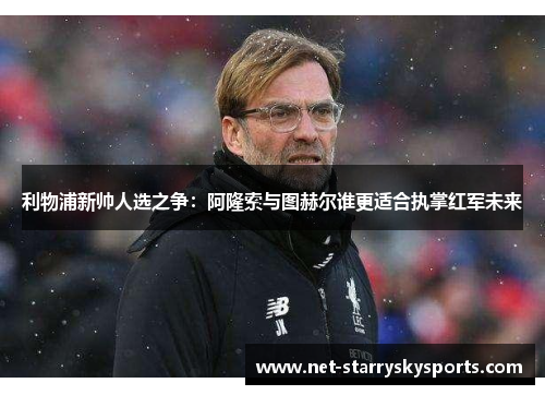 利物浦新帅人选之争：阿隆索与图赫尔谁更适合执掌红军未来