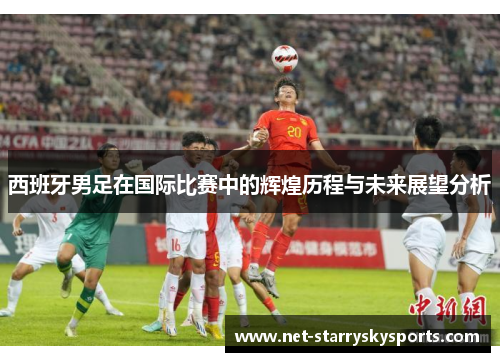 西班牙男足在国际比赛中的辉煌历程与未来展望分析 西班牙男足在国际比赛中的辉煌历程与未来展望分析