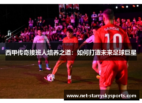 西甲传奇接班人培养之道：如何打造未来足球巨星